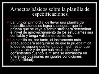 Aspectos básicos sobre la planilla de especificaciones La función primordial de llevar una planilla de especificaciones es lograr o asegurar que la prueba que se vaya a administrar para determinar el nivel de aprovechamiento de los estudiantes sea confiable y tenga validez de contenido. La planilla es, por tanto, el instrumento más adecuado para asegurarse de que la prueba mida lo que se supone que tenga que medir, esto, que tenga validez y de que sus resultados sean consistentes cuando la misma se administra en diferentes ocasiones en iguales condiciones (confiabilidad). 