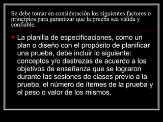 Se debe tomar en consideración los siguientes factores o principios para garantizar que la prueba sea válida y confiable. La planilla de especificaciones, como un plan o dise ño con el propósito de planificar una prueba, debe incluir lo siguiente: conceptos y/o destrezas de acuerdo a los objetivos de enseñanza que se lograron durante las sesiones de clases previo a la prueba, el número de ítemes de la prueba y el peso o valor de los mismos. 