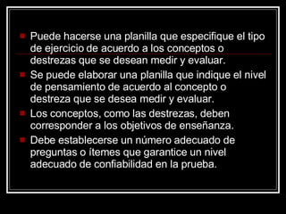 Puede hacerse una planilla que especifique el tipo de ejercicio de acuerdo a los conceptos o destrezas que se desean medir y evaluar. Se puede elaborar una planilla que indique el nivel de pensamiento de acuerdo al concepto o destreza que se desea medir y evaluar. Los conceptos, como las destrezas, deben corresponder a los objetivos de ense ñanza. Debe establecerse un número adecuado de preguntas o ítemes que garantice un nivel adecuado de confiabilidad en la prueba. 