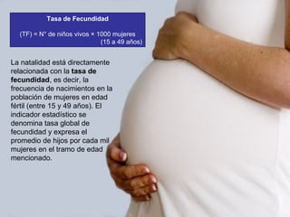 Tasa de Fecundidad
(TF) = N° de niños vivos × 1000 mujeres
(15 a 49 años)
La natalidad está directamente
relacionada con la tasa de
fecundidad, es decir, la
frecuencia de nacimientos en la
población de mujeres en edad
fértil (entre 15 y 49 años). El
indicador estadístico se
denomina tasa global de
fecundidad y expresa el
promedio de hijos por cada mil
mujeres en el tramo de edad
mencionado.
 