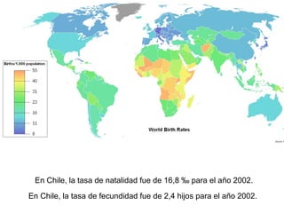 En Chile, la tasa de natalidad fue de 16,8 ‰ para el año 2002.
En Chile, la tasa de fecundidad fue de 2,4 hijos para el año 2002.
 