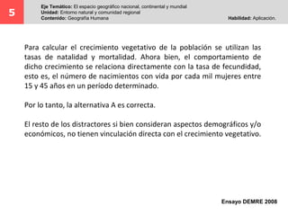 5
Eje Temático: El espacio geográfico nacional, continental y mundial
Unidad: Entorno natural y comunidad regional
Contenido: Geografía Humana Habilidad: Aplicación.
Para calcular el crecimiento vegetativo de la población se utilizan las
tasas de natalidad y mortalidad. Ahora bien, el comportamiento de
dicho crecimiento se relaciona directamente con la tasa de fecundidad,
esto es, el número de nacimientos con vida por cada mil mujeres entre
15 y 45 años en un período determinado.
Por lo tanto, la alternativa A es correcta.
El resto de los distractores si bien consideran aspectos demográficos y/o
económicos, no tienen vinculación directa con el crecimiento vegetativo.
Ensayo DEMRE 2008
 
