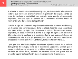 7
Eje Temático: El espacio geográfico nacional, continental y mundial
Unidad: Entorno natural y comunidad regional
Contenido: Geografía Humana Habilidad: Análisis, síntesis y evaluación.
Al estudiar el modelo de transición demográfica, se debe atender a los distintos
factores que inciden en el crecimiento de la población de un país, siendo las
tasas de natalidad y mortalidad ejes centrales para abordar el crecimiento
vegetativo, indicador que se obtiene de la diferencia existente entre los
nacimientos y las defunciones de la población.
Durante el siglo XX, se observa un paulatino descenso de la tasa de mortalidad y
un descenso más o menos regular de la natalidad, llegando a sus porcentajes
más bajos a fines de siglo. Para determinar el período de menor crecimiento
vegetativo, se debe identificar el tramo a lo largo del siglo XX en el cual la
diferencia entre la natalidad y la mortalidad fue la más baja; período que se
presenta entre 1900 y 1920, ya que la distancia entre la natalidad y mortalidad
en esos dos decenios es la menor. Entonces, la respuesta correcta es A).
Optar por otra alternativa implica desconocer aspectos básicos en el análisis
demográfico de un lugar, como es el crecimiento vegetativo. Estimar que el
menor crecimiento se presenta en el último período, donde se observa un
descenso en ambas tasas, evidencia un erróneo análisis del gráfico que se
presenta, a partir de la confusión, o por desconocimiento de conceptos.
 