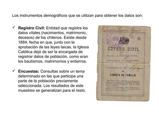 Los instrumentos demográficos que se utilizan para obtener los datos son:
 Registro Civil: Entidad que registra los
datos vitales (nacimientos, matrimonio,
decesos) de los chilenos. Existe desde
1884, fecha en que, junto con la
aprobación de las leyes laicas, la Iglesia
Católica dejó de ser la encargada de
registrar datos de población, como eran
los bautismos, matrimonios y entierros.
 Encuestas: Consultas sobre un tema
determinado en las que participa una
parte de la población previamente
seleccionada. Los resultados de este
muestreo se generalizan para el resto.
 