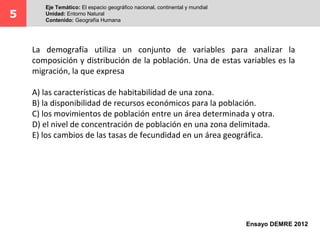 La demografía utiliza un conjunto de variables para analizar la
composición y distribución de la población. Una de estas variables es la
migración, la que expresa
A) las características de habitabilidad de una zona.
B) la disponibilidad de recursos económicos para la población.
C) los movimientos de población entre un área determinada y otra.
D) el nivel de concentración de población en una zona delimitada.
E) los cambios de las tasas de fecundidad en un área geográfica.
5
Eje Temático: El espacio geográfico nacional, continental y mundial
Unidad: Entorno Natural
Contenido: Geografía Humana
Ensayo DEMRE 2012
 