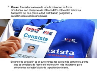  Censo: Empadronamiento de toda la población en forma
simultánea, con el objetivo de obtener datos relevantes sobre los
habitantes del país (sexo, edad, distribución geográfica y
características socioeconómicas).
El censo de población es el que entrega los datos más completos, por lo
que se considera la fuente de información más importante para
conocer las características de la población chilena.
 
