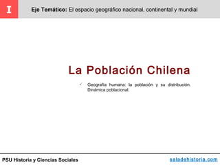 PSU Historia y Ciencias Sociales
La Población Chilena
I Eje Temático: El espacio geográfico nacional, continental y mundial
saladehistoria.com
 Geografía humana: la población y su distribución.
Dinámica poblacional.
 