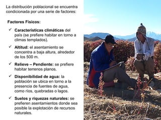 La distribución poblacional se encuentra
condicionada por una serie de factores:
 Características climáticas del
país (se prefiere habitar en torno a
climas templados).
 Altitud: el asentamiento se
concentra a baja altura, alrededor
de los 500 m.
 Relieve – Pendiente: se prefiere
habitar terrenos planos.
 Disponibilidad de agua: la
población se ubica en torno a la
presencia de fuentes de agua,
como ríos, quebradas o lagos.
 Suelos y riquezas naturales: se
prefieren asentamientos donde sea
posible la explotación de recursos
naturales.
Factores Físicos:
 