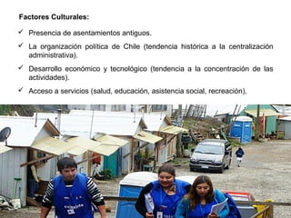 Presencia de asentamientos antiguos.
 La organización política de Chile (tendencia histórica a la centralización
administrativa).
 Desarrollo económico y tecnológico (tendencia a la concentración de las
actividades).
 Acceso a servicios (salud, educación, asistencia social, recreación).
Factores Culturales:
 