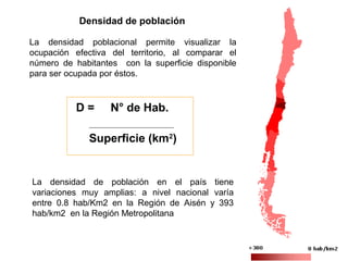 Densidad de población
D = N° de Hab.
Superficie (km2
)
La densidad poblacional permite visualizar la
ocupación efectiva del territorio, al comparar el
número de habitantes con la superficie disponible
para ser ocupada por éstos.
La densidad de población en el país tiene
variaciones muy amplias: a nivel nacional varía
entre 0.8 hab/Km2 en la Región de Aisén y 393
hab/km2 en la Región Metropolitana
 