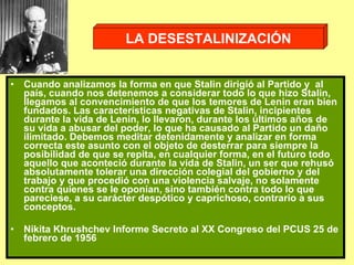 Cuando analizamos la forma en que Stalin dirigió al Partido y  al país, cuando nos detenemos a considerar todo lo que hizo Stalin, llegamos al convencimiento de que los temores de Lenin eran bien fundados. Las características negativas de Stalin, incipientes durante la vida de Lenin, lo llevaron, durante los últimos años de su vida a abusar del poder, lo que ha causado al Partido un daño ilimitado. Debemos meditar detenidamente y analizar en forma correcta este asunto con el objeto de desterrar para siempre la posibilidad de que se repita, en cualquier forma, en el futuro todo aquello que aconteció durante la vida de Stalin, un ser que rehusó absolutamente tolerar una dirección colegial del gobierno y del trabajo y que procedió con una violencia salvaje, no solamente contra quienes se le oponían, sino también contra todo lo que pareciese, a su carácter despótico y caprichoso, contrario a sus conceptos.  Nikita Khrushchev Informe Secreto al XX Congreso del PCUS 25 de febrero de 1956 LA DESESTALINIZACIÓN 