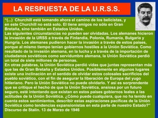 LA RESPUESTA DE LA U.R.S.S. “ (...)  Churchill está tomando ahora el camino de los belicistas, y en este Churchill no está solo. El tiene amigos no sólo en Gran  Bretaña, sino también en Estados Unidos. Las siguientes circunstancias no pueden ser olvidadas. Los alemanes hicieron la invasión de la URSS a través de Finlandia, Polonia, Rumania, Bulgaria y Hungría. Los alemanes pudieron hacer la invasión a través de estos países, porque al mismo tiempo tenían gobiernos hostiles a la Unión Soviética. Como resultado de la invasión alemana, en la lucha y a través de la importación de ciudadanos soviéticos como servidumbre alemana, la Unión Soviética perdió un total de siete millones de personas. En otras palabras, la Unión Soviética perdió vidas que juntas representan más que las de Gran Bretaña y Estados Unidos. Posiblemente en algunos lugares existe una inclinación en el sentido de olvidar estos colosales sacrificios del pueblo soviético, con el fin de asegurar la liberación de Europa del yugo hitleriano. Pero la Unión Soviética no puede olvidarlo. Y así es sorprendente que se critique el hecho de que la Unión Soviética, ansiosa por un futuro seguro, esté intentando que existan en estos países gobiernos leales a las actitudes de la Unión Soviética. ¿Cómo puede cualquiera, que no ha tenido en cuenta estos sentimientos, describir estas aspiraciones pacíficas de la Unión Soviética como tendencias expansionistas en esta parte de nuestro Estado?” Discurso de Stalin. 13 de Marzo de 1946 