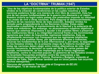 “ Uno de los objetivos fundamentales de la política exterior de Estados Unidos es la creación de condiciones en las cuales nosotros y otras naciones podamos forjar una manera de vivir libre de coacción. Esta fue una de las causas fundamentales de la guerra con Alemania y el Japón. Nuestra victoria se logró sobre países que pretendían imponer su voluntad y su modo de vivir a otras naciones. Para asegurar el desenvolvimiento pacífico de las naciones libres de toda coacción, Estados Unidos ha tomado parte preponderante en las Naciones Unidas. Estas están destinadas a posibilitar el mantenimiento de la libertad y la soberanía de todos sus miembros. Sin embargo, no alcanzaremos nuestros objetivos a menos que estemos dispuestos a ayudar a los pueblos libres a preservar sus instituciones libres y su integridad nacional frente a los movimientos agresivos que tratan de imponerles regímenes totalitarios. Esto es simplemente reconocer con franqueza que los regímenes totalitarios impuestos a los pueblos libres, por agresiones directas o indirectas, socavan los fundamentos de la paz internacional y, por tanto, la seguridad de los Estados Unidos. En la presente etapa de la historia mundial casi todas las naciones deben elegir entre modos alternativos de vida. Con mucha frecuencia, la decisión no suele ser libre. En varios países del mundo, recientemente, se han implantado por la fuerza regímenes totalitarios, contra la voluntad popular. El gobierno de los Estados Unidos ha levantado frecuentes protestas contra las coacciones y las intimidaciones realizadas en Polonia, Rumanía y Bulgaria, violando el acuerdo de Yalta. Debo afirmar también que en otros países han ocurrido hechos semejantes.”  Discurso del presidente Truman ante el Congreso de EE.UU. Washington, 12 de marzo de 1947. LA “DOCTRINA” TRUMAN (1947) 