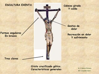 Cristo crucificado gótico. Características generales Gestos de  dolor Tres clavos Formas angulares En brazos Cabeza girada  Y caída Recreación en dolor Y sufrimiento ESCULTURA EXENTA M. C García Chimeno IES “Leopoldo Cano” 