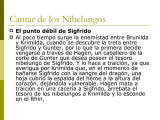 Cantar de los Nibelungos El punto débil de Sigfrido Al poco tiempo surge la enemistad entre Brunilda y Krimilda, cuando se descubre la treta entre Sigfrido y Gunter, por lo que la primera decide vengarse a través de Hagen, un caballero de la corte de Gunter que desea poseer el tesoro nibelungo de Sigfrido. Y lo hace a traición, ya que averigua por Krimilda que, en el momento de bañarse Sigfrido con la sangre del dragón, una hoja cubrió la espalda del héroe a la altura del corazón, dejándola vulnerable. Hagen mata a traición en una cacería a Sigfrido, arrebata el tesoro de los nibelungos a Krimilda y lo esconde en el Rhin.  
