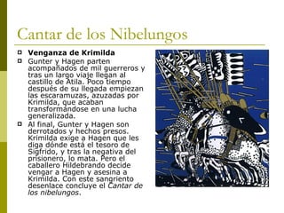 Cantar de los Nibelungos Venganza de Krimilda Gunter y Hagen parten acompañados de mil guerreros y tras un largo viaje llegan al castillo de Atila. Poco tiempo después de su llegada empiezan las escaramuzas, azuzadas por Krimilda, que acaban transformándose en una lucha generalizada.  Al final, Gunter y Hagen son derrotados y hechos presos. Krimilda exige a Hagen que les diga dónde está el tesoro de Sigfrido, y tras la negativa del prisionero, lo mata. Pero el caballero Hildebrando decide vengar a Hagen y asesina a Krimilda. Con este sangriento desenlace concluye el  Cantar de los nibelungos . 