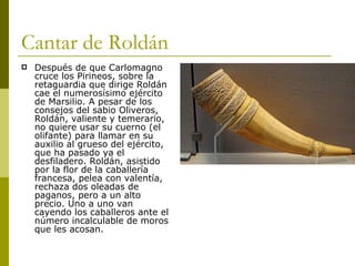 Cantar de Roldán Después de que Carlomagno cruce los Pirineos, sobre la retaguardia que dirige Roldán cae el numerosísimo ejército de Marsilio. A pesar de los consejos del sabio Oliveros, Roldán, valiente y temerario, no quiere usar su cuerno (el olifante) para llamar en su auxilio al grueso del ejército, que ha pasado ya el desfiladero. Roldán, asistido por la flor de la caballería francesa, pelea con valentía, rechaza dos oleadas de paganos, pero a un alto precio. Uno a uno van cayendo los caballeros ante el número incalculable de moros que les acosan.  