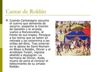 Cantar de Roldán Cuando Carlomagno escucha el cuerno que demanda de socorro, sospecha la traición de Ganelón y lo arresta, vuelve a Roncesvalles, al frente de sus tropas. Persigue a los moros que se baten en retirada y los extermina a las orillas del Ebro. Tras enterrar en la iglesia de Saint-Romain en Blaye a Roldán, Olivier y al arzobispo Turpín, regresa abatido a Aquisgrán. La hermana de Olivier, Aude, muere de pena al conocer el fallecimiento de su amado Roldán. 