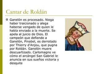 Cantar de Roldán Ganelón es procesado. Niega haber traicionado y alega haberse vengado de quien le había enviado a la muerte. Se apela al juicio de Dios. El campeón que defiende a Ganelón, Pinabel, es derrotado por Thierry d'Anjou, que pugna por Roldán. Ganelón muere descuartizado. Carlomagno ve cómo el arcángel San Gabriel le anuncia en sus sueños victoria y desquite 