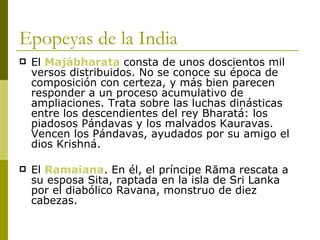 Epopeyas de la India El  Majábharata  consta de unos doscientos mil versos distribuidos. No se conoce su época de composición con certeza, y más bien parecen responder a un proceso acumulativo de ampliaciones. Trata sobre las luchas dinásticas entre los descendientes del rey Bharatá: los piadosos Pándavas y los malvados Kauravas. Vencen los Pándavas, ayudados por su amigo el dios Krishná.  El  Ramaiana . En él, el príncipe Rāma rescata a su esposa Sita, raptada en la isla de Sri Lanka por el diabólico Ravana, monstruo de diez cabezas. 