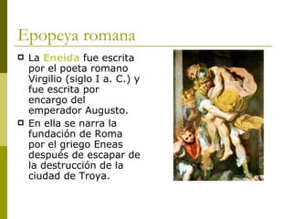Epopeya romana La  Eneida  fue escrita por el poeta romano Virgilio (siglo I a. C.) y fue escrita por encargo del emperador Augusto. En ella se narra la fundación de Roma por el griego Eneas después de escapar de la destrucción de la ciudad de Troya. 