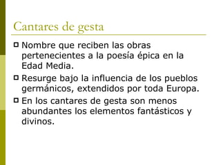 Cantares de gesta Nombre que reciben las obras pertenecientes a la poesía épica en la Edad Media. Resurge bajo la influencia de los pueblos germánicos, extendidos por toda Europa.  En los cantares de gesta son menos abundantes los elementos fantásticos y divinos. 