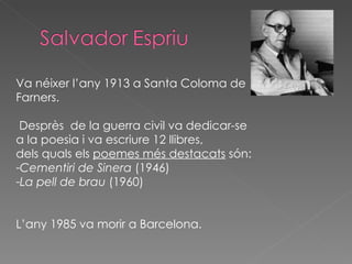 Va néixer l’any 1913 a Santa Coloma de Farners. Desprès  de la guerra civil va dedicar-se  a la poesia i va escriure 12 llibres, dels quals els  poemes més destacats  són: Cementiri de Sinera  (1946) La pell de brau  (1960) L’any 1985 va morir a Barcelona. 