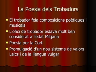 La Poesia dels Trobadors El trobador feia composicions poètiques i musicals L’ofici de trobador estava molt ben considerat a l’edat Mitjana Poesia per la Cort Promulgació d’un nou sistema de valors Laics i de la llengua vulgar 