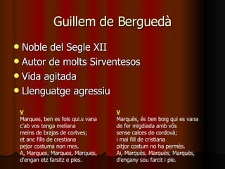 Guillem de Berguedà Noble del Segle XII Autor de molts Sirventesos Vida agitada Llenguatge agressiu V Marques, ben es fols qui.s vana c'ab vos tenga meliana meins de brajas de cortves; et anc fills de crestiana pejor costuma non mes. A, Marques, Marques, Marques, d'engan etz farsitz e ples.  V Marquès, és ben boig qui es vana de fer migdiada amb vós sense calces de cordovà; i mai fill de cristiana pitjor costum no ha permès. Ai, Marquès, Marquès, Marquès, d'engany sou farcit i ple.  