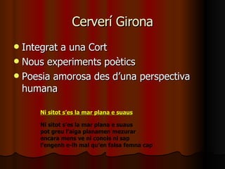 Cerverí Girona Integrat a una Cort Nous experiments poètics Poesia amorosa des d’una perspectiva humana Ni sitot s’es la mar plana e suaus pot greu l’aiga planamen mezurar encara mens ve ni conois ni sap l’engenh e-lh mal qu’en falsa femna cap Ni sitot s’es la mar plana e suaus 
