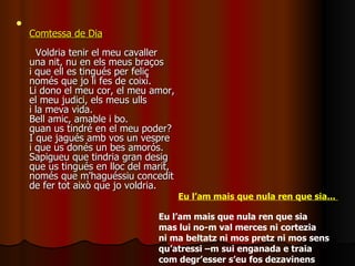 Comtessa de Dia   Voldria tenir el meu cavaller una nit, nu en els meus braços i que ell es tingués per feliç només que jo li fes de coixí. Li dono el meu cor, el meu amor, el meu judici, els meus ulls i la meva vida. Bell amic, amable i bo. quan us tindré en el meu poder? I que jagués amb vos un vespre i que us donés un bes amorós. Sapigueu que tindria gran desig que us tingués en lloc del marit, només que m'haguéssiu concedit de fer tot això que jo voldria. Eu l’am mais que nula ren que sia...  Eu l’am mais que nula ren que sia mas lui no-m val merces ni cortezia  ni ma beltatz ni mos pretz ni mos sens  qu’atressi –m sui enganada e traia com degr’esser s’eu fos dezavinens  