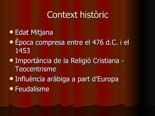 Context històric Edat Mitjana Època compresa entre el 476 d.C. i el 1453 Importància de la Religió Cristiana - Teocentrisme Influència aràbiga a part d’Europa Feudalisme 