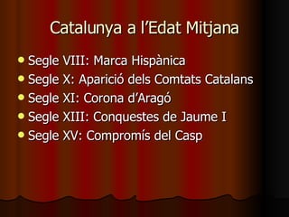 Catalunya a l’Edat Mitjana Segle VIII: Marca Hispànica Segle X: Aparició dels Comtats Catalans Segle XI: Corona d’Aragó Segle XIII: Conquestes de Jaume I Segle XV: Compromís del Casp 