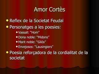 Amor Cortès Reflex de la Societat Feudal Personatges a les poesies: Vassall: “Hom” Dona noble: “Midons” Marit noble: “Gilós” Envejosos: “Lausingiers” Poesia reforçadora de la cordialitat de la societat 