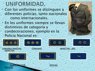 Con los uniformes se distinguen a  las diferentes policías, tanto nacionales  como internacionales. En los uniformes siempre se llevan  los distintivos de categoría y  condecoraciones, ejemplo en la  Policía Nacional es: COMISARIO PRINCIPAL   COMISARIO  INSPECTOR  JEFE  INSPECTOR SUBINSPECTOR  OFICIAL   POLICIA 