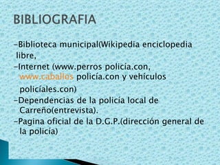 -Biblioteca municipal(Wikipedia enciclopedia libre, -Internet (www.perros policía.con,  www.caballos  policía.con y vehículos policíales.con) -Dependencias de la policía local de Carreño(entrevista).  -Pagina oficial de la D.G.P.(dirección general de la policía) 
