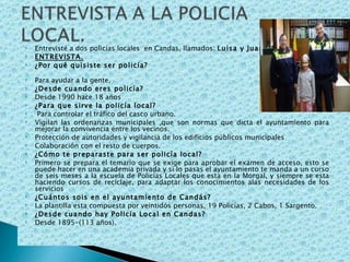 Entrevisté a dos policías locales  en Candas, llamados:  Luisa y Juan . ENTREVISTA. ¿Por qué quisiste ser policía?  Para ayudar a la gente. ¿Desde cuando eres policía? Desde 1990 hace 18 años ¿Para que sirve la policía local? Para controlar el tráfico del casco urbano. Vigilan las ordenanzas municipales ,que son normas que dicta el ayuntamiento para mejorar la convivencia entre los vecinos. Protección de autoridades y vigilancia de los edificios públicos municipales  Colaboración con el resto de cuerpos. ¿Cómo te preparaste para ser policía local? Primero se prepara el temario que se exige para aprobar el examen de acceso, esto se puede hacer en una academia privada y si lo pasas el ayuntamiento te manda a un curso de seis meses a la escuela de Policías Locales que esta en la Morgal, y siempre se esta haciendo cursos de reciclaje, para adaptar los conocimientos alas necesidades de los servicios ¿Cuántos sois en el ayuntamiento de Candás? La plantilla esta compuesta por veintidós personas, 19 Policías, 2 Cabos, 1 Sargento. ¿Desde cuando hay Policía Local en Candas? Desde 1895-(113 años).  