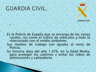 GUARDIA CIVIL   Es la Policía de España que se encarga de las zonas rurales, así como el trafico de vehículos y todo lo relacionado con el medio ambiente. Sus medios de trabajo son iguales al resto de Policía. Su historia data del año 1.476, en la Edad Media, para proteger los caminos y evitar los robos de delincuentes y salteadores 
