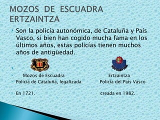Son la policía autonómica, de Cataluña y País Vasco, si bien han cogido mucha fama en los últimos años, estas policías tienen muchos años de antigüedad. Mozos de Escuadra  Ertzaintza Policía de Cataluña, legalizada  Policía del País Vasco  En 1721.  creada en 1982. 