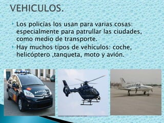 Los policías los usan para varias cosas: especialmente para patrullar las ciudades, como medio de transporte. Hay muchos tipos de vehículos: coche, helicóptero ,tanqueta, moto y avión. 