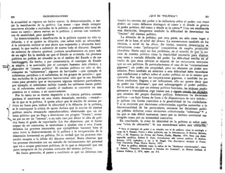 220
	
PROFUNDIZACIONES
la actualidad se registra un hecho nuevo: la democratizaci6n, o me-
jor la masificacidn de la politica. Las masas —que desde siempre
estuvieron alejadas o excluidas de la politica, o presentes solo muy de
tanto en tanto-- ahora entran en la politica; y entran con intencio-
nes de estabilidad, para quedarse.
Le democratizaciOn o masificaciOn de la politica supone no s6lo su
difusiOn, y si se quiere su diluciOn, sino sobre todo su ubicuidad.
A la ubicaciOn vertical se une ahora una expansion y ubicaciOn hori-
zontal; lo que vuelve a subvertir de nuevo todo el discurso. Despues
de milenios de relativa quietud, icuantos sacudimientos en poco Inas
de un siglol En la medida en que el Estado se extienda, los procesos
politicos no podran ser situados ya en el ambito del Estado y de sus
institugopes. De hecho, y por consecuencia, el concepto de Estado- 	 .
.sc amplia, y es sustituido por el concepto bastante mas elistico, y
_abarcador de "sistema politico". El sistema politico no sOlo se des-
compone en "subsistemas", algunos de los icuales —por ejemplo el
subsistema partidista y el subsistema de his grupos de presiOn— que-
dan excluidos de la perspectiva institucional, sino que es tan flexible
como para permitir que se incorporen algunas variantes particulares;
por ejemplo, el subsistema militar cuando los militares hacen politi-
ca; el subsistema sindical cuando el sindicato se convierte en una
potencia en si misma, y asi sucesivamente.
Por lo tanto no es exacto imputarle a la ciencia politica contem-
poranea el encerrarse en una visiOn demasiado , estrecha —estatal-
, de lo que es la politica. A quien aduce que la nociOn de sistema po-
is.
litico no basta para indicar la ubicuidad y la difusiOn de la politica,.
se le contrapone la critica de quien declara que la nociOn de sistema
politico resulta demasiado omniabarcadora, observando que un sis-
tema politico que no llega a determinar sus propios "limites", termi-
na por no ser un "sistema", o en todo caso por diluir la idea de poli-
tica hasta el grado de vaporizarla. Las dos objeciones, por el hecho
mismo de ser contrarias, se neutralizan y ajustan una a otra. Consi-
deremos los procesos electorales, que ejemplifican bastante bien el
nexo entre la democratizaciOn de la politica y la recuperaciOn de la
dimension horizontal en politica. No es verdad que los procesos elec-
torales escapen a la Orbita del discurso vertical. Basta observar que
los procesos electorales son un metodo de reclutarniento del personal
que ira a ocupar posiciones politicas; de lo que se desprende que son
parte integrante de los procesos verticales del sistema politico.
En limas generales, el punto a establecer es que no debernos con-
QUE ES "POLITICA" ?	 221
fundir los resortes del poder o la influencia sobre el poder, con tener
poder; asi como debemos distinguir el cOmo y el &ride se genera
el poder politico, del cOrno y &Slide se lo ejerce.3° Una vez establecida
esta distinci6n, desaparece tambien la dificultad de determinar los
"limites" del sistema politico.
La difusiOn de la polftica, por otra parte, no sOlo tiene lugar a
nivel de la base, al nivel del demos. La encontramos tambien en los
vertices, a nivel de las elites. De hecho, nuestras_clemocracias se_
estructuran como "poliarquias" competitivas de amplia proyecan
pluralista. Hasta aqui no hay problema, en el sentido de_que la no-
ciOn de sistema politico tiene la elasticidad necesaria7para —abirCar
una vasta y variada difusiOn del poder. La dificultad estriba en el
hecho de que estos vertices se- Separari de las estructuras verticales
que no son politicas. Es particularmente el caso de las "corporaciones
gigantes"; un poder sin propiedad, pero no obstante un poder eco-
n6mico. Pero tambien en atenci6n a esta dificultad debe recordarse
que condicionar e influir sobre el poder politico no es lo mismo que
ejercerlo. Por mas que las corporaciones gigantes, o tambien los po-
deres sindicales, lleguen a ser influyentes, ello no quiere decir que
su poder sea "soberano", que este sobreagregado al poder politico.
En la medida en que un sistema politico funciona. las_Ordenes_predo-
Jninantes y vinculadoras erga omnes son y siguen—sitjad,
que emanan del propio dominio politico. Solamente las decisiones
politicas —ya bajo forma de leyes o de disposiciones de otra indole-
se aplican con fuerza coercitiva a la generalidad de los ciudadanos.
Y Si se entiende por decisiones colectivizadas aquellas sustraidas a la
discrecionalidad de los particulares, entonces las decisiones
cas prfeden definirse como decisiones colectivizadas "soberanas" es a
las que es Inas dificil sustraerse, tanto por su Ambito territorial res-
tringido como por su intensidad coercitiva.
En conclusion, la crisis de identidad de la politica es sobre _todo
una "crisis de ubicaciOn". Si nos entendemos sabre	 iiblaCTSii,-
.0 Para el concepto de poder y su relaciOn con el de polftica, vease la antologfa a
cargo de S. Passigli, Potere e elites politiche, esp. la Introduzione, II Mulino, Bolonia,
1971, y M. Stoppino, Le Forme del Potere, Guida, Nipoles, 1974. Para una desin-
tegraci6n analftica, Robert E. Dahl, Irtroduzione die scienza politica. II Mulino,
Bolonia, 1970, Apendice; y ult. J. H. Nagel, The Descriptive Analysis of Power,
Yale University Press, Nueva Haven, 1975.
si Para la politica definida como la esfera de las "decisiones colectivizadas", viase
G. Sartori, "Tecniche Decisionali e Sistema dei Cornitati", en Rivista 'gallant: di
Scienza Politico, I, 1974, espec. pp. 5-6.
 