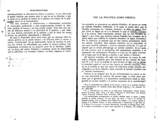 224	 PROFUNDIZACIONES
identificabilidad, la dificultad de ubicar la politica. A esta dificultad
se puede vincular una tercera tesis; la que ye en la diluciOn, y por
lo tanto en la perdida de fuerza de la politica, un eclipse de la poli-
ticidad (pero no su heteronomia).
Tres tesis, entonces: 1) heteronomia, o abiertamente extinciOn;'
2) autonomia, predominio o, mas categOricamente triunfo; 3) dilu-
ci6n, perdida de fuerza, y en este sentido eclipse. Tres tesis que alu-
44-*	
den de diferente manera a la ubicuidad de la politica, y que refle-
jan una distinta colocaci6n de la politica, y por lo tanto un mo d—J°
diverso de percibirla, identificarla y definirla.
De aqui se desprende, entre otras cosas, que un discurso sobre la
ciencia politica no se puede reducir a un discurso sobre la mayor o
menor "cientificidad" de un determinado modo de estudiar la poli-
tica. En verdad, las dificultades que padece la ciencia politica con-
temporinea provienen en no pequeria parte de la vertiente "politi-
ca" _es, clecir, del. Qbjeto. Pasemos a considexar aliora las dificultades
que se adscriben a la vertiente "ciencia"; es decir, vayamos al sujeto.
VIII. LA POLfTICA COMO CIENCIA
LA mosoFiA no presupone un metodo filosaico. Al menos no existe
un metodo filosOfico codificado. A lo sumo se podri decir que la
filosofia presupone un "razonar correcto7,. , es decir la lOALca. Pero
por cierto la lOgica no es a la filosofia lo que el metodo cientifico
es a _la . ciencia. Seria aventurado afirmar que no haTilliiiarslii
lOgica; y por cierto que muchos ilustres fil6sofos han renegado de la
Unica lOgica que codific6 la tradici6n filosOfica: la lOgica aristotelica.
Por el contrario, se sostiene que no hay ciencia propiamente dicha
sin metodo cientifico. Este metodo cientifico nq es inmutable, es
uno pero tambien multiple, y esti en continua evoluciOn. Lo que no
impide que la ciencia presuponga un metodo cientifico. Es en razOn
de este criterio que el nacimiento del pensamiento cientifico y su
separaciOn del pensamiento filosOfico se sitda en los siglos XVI-XVIII,
en el lapso que va de Bacon a Galileo y por Ultimo a Newton.'
espiritu cientifico del siglo xvn constituye un punto de refe-
rencia obligado tambien para una historia de las ciencias del hom-
bre? Si y no. Si en la medida en que durante el siglo xvu_se afirma
el principio segUn el cual no hay ciencia sin metodo_cientifico. Peio
no en la medida en que este marco de referencia otorga posiciOn pri-
vilegiada a un Unico metodo y hace coincidir el metodo cientifico con
el "metodo newtoniano".
Ciencia es un singular que da por sobrentendido un plural, es de-
cir una pluralidad de ciencias. En primer lugar, se debe tener pre-
sente que la geometria y la matematica suministraron desde la Anti-
giiedad un primer modelo y el primer arquetipo de la cientificidad.2
1 Para la complejidad de la genesis de las ciencias a partir de la tradicien filosefica,
(lease especialmente a E. Cassirer, Stosiajella filosofia modesna, 4 vol., Einaudi, Tu-
rin, 1952-1958.
' Cf. L. Brunschwieg, Les itapes de la philosophic mathematique, Presses Univer-
sitaires de France, Paris, 1912, y H. Weyl, Philosophy of Mathematics and Natural
Science, Princeton University Press, Princeton, 1949.
• Los epistemblogos contemporaneos se pueden clasificar seem su mayor o menor
adhesien al modelo fisicalista. En este piano, me limito a invocar los nombres de
Rudolph Carnap, Carl G. Hempel. Ernst Nagel, Karl Popper, y en extremo opuesto a
Camap el de Michael Polanyi. A titulo introductorio y esclarecedor el Aga libro de
T. S. Kuhn, The Structure of Scientific Revolutions, University of Chicago Press, 1952.
En el aspecto me todolOgico, el mejor texto especifico es A. Kaplan, The Conduct of
225
-
 