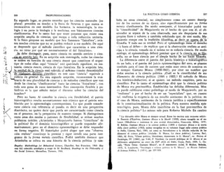 226	 PROFUNDIZACIONES
En segundo lugar, es preciso recordar que las ciencias naturales (en
plural) preceden en mucho a la fisica de Newton y que nunca se
reconocieron en este modelo. La botanica, la mineralogia, la zoo-
logia y en parte la biologia y la medicina, son basicamente ciencias
clasificatorias. Por lo tanto hay que tener presente que existe una
acepciOn amplia de ciencias, que escapa a toda reducciOn unitaria.
Si la fisica propone un modelo que hoy llamamos "fisicalista", exis-
ten muchas ciencias que no se pueden reducir a ese modelo. De aqui
se desprende que el metodo cientifico que caracteriza a una
cia, no tiene por que ser necesariamente el del fisicalismo.
clebe distinguir, pues, entre ciencia en sentido estricto y cien-
c, gia en sentido lato. En su acepciOn mas restringida, todas las ciencias
se miden en funciOn de una ciencia mayor que constituye el argue-
tipo de todas ellas; aqui "ciencia" esti queriendo significar, en sus-
tancia, ciencia exacta, ciencia de tipo fisicalista. ,En la acepci6n lata,
la unidad de la ciencia_ esti referida al mihimo comtin denornidaaOr
) n	 Elesualquier_sikomo, cientifico; en esee caso "ciencia" equivale a
ciencia en general. En esta segunda acepciOn, reconocemos la exis-
(.1 tencia de una pluralidad de ciencias y de metodos cientificos que van
desde las ciencias "clasificatorias" hasta las ciencias "fisicalistas", con
toda una gama de casos intermedios. Esta concepciOn flexible y po-
liedrica es la que admite mejor el discurso sobre las ciencias del
hombre.3
Pero no basta. Al concebir la ciencia con flexibilidad, el patron
historiografico resulta necesariamente mas elastico que el patron esta-
blecido por la epistemologia contemporinea. Lo que puede conside-
rarse ciencia con referencia al pasado, es decir en una perspectiva
diacrOnica, no quiere decir que pueda ser caracterizado como ciencia
en el presente, en la perspectiva de nuestro tiempo. Si distinguimos
entre estas dos escalas o patrones de flexibilidad, se evitan muchas
polemicas iniitiles. AristOteles y Maquiavelo fueron "cientificos" de
la politica? En el dominio historiografico se puede responder afir-
mativamente; pero en el dominio epistemolOgico se debe responder
en forma negativa. El historiador podra alegar que una "observa-
ci6n realista" constituye la premisa y sigue siendo una parte inte-
grante de la forma mentis cientifica. Podra tambien destacar que
Arist6teles se coloca en una historia de la ciencia politica (y tam-
Enquiry: Methodology for Behavioral Science, Chandler, San Francisco, 1964. Hay
una (i61 colecci6n antol6gica a cargo de M. Brodbeck, Readings in the Philosophy of
the Social Sciences, Macmillan, Toronto, 1968.
LA POLITICA COMO CIENCIA	 227
bien en otras ciencias), no simplemente como un atento descrip-
tor de los sucesos de su epoca, sino especificamente por su forma
mentis clasificatoria. De modo semejante, el historiador podra ver
la "cientificidad" de Maquiavelo en el hecho de que con 61, el ob-
servador se separa de la cosa observada, aun sin despojarse de sus
propios fines y valores; y tambien selialando que, de este modo, Ma-
quiavelo rompe con la tradiciOn
filosofia. Y todo eso es verdad. Pero el epistemOlogo tiene el derecho
--y hasta el deber— de replicar que si la observaciOn realista se anti-
cipa a la ciencia, tomada en si misma no es todavia ciencia. De modo
analogo, el epistemOlogo debera precisar que Si la , ciencia no es fa9-
sofia, no se hace ciencia por el simple hecho de no hacer_filosoffa.
La diferencia entre el patron del juicio histOrico e hisioriOgiarco
de un lado, y el patrOn del juicio epistemolOgico del otro, se plantea
tambien para el caso de autores que esti') muy cerca de nosotros en
el tiempo: Gaetano Mosca (1858-1941), por citar un nombre que
todos asocian a la ciencia politica. C1.1a1 es la cientificidad de sus
Elementos de ciencia politica (1895 y i922)? El metodo de Mosca
era histOrico-deductivo; si se quiere, un metodo empirico, pero no
cientifico. Por lo tanto el epistemblogo dira que la ciencia politica
de Mosca era precientifica. Establecidas las debidas diferencias, Mos-
ca puede calificarse como politOlogo al modo de Maquiavelo, por su
"realismo" y por el hecho de ser un "especialista" que, en cuanto
tal, reafirma la exigencia de un estudio autOnomo de la politica; en
el caso de Mosca, aut6nomo de la ciencia juridica y especificamente
de la constitucionalizaciOn de la politica. Para nuestra medida epis-
temolOgica, pues, Mosca debe inscribirse en la fase precientifica de
la ciencia politica.4 Lo mismo vale para Roberto Michels. En cambio
La discusi6n sobre Mosca es siempre actual. Entre los escritos mas recientes setialo:
A. Passerin d'Entreves, Gaetano Mosca e la liberta (1959), ahora recogido en el vo-
lumen Obbedienza e resistenza in una societa democratica, Comunita, Milan, 1970;
N. Bobbio, Gaetano Mosca e la scienza politica (1960) y Gaetano Mosca e la teoria
della classe politica (1962), ambas recogidas en su volumen Saggi sulla scienza politica
in Italia, Laterza, Ban, 1969, asi como su Introduzione a la edici6n reducida de los
Elementi di scienza politica (titulada: G. Mosca, La classe politica), Laterza, Bari,
1966; M. Fotia, "Glasse politica, liberalismo, democrazia in G. Mosca", en: Rivista di
Sociologia, IV (1966), pp. 5-68; F. Vecchini, La pensie politique de G. Mosca et us
diffirentes adaptations au cours du XXesiècle en Italie, Cujas, Paris, 1968; L. Ca-
valli, "Parte Tessa: Gaetano Mosca", en II mutamento social, Ii Mulino, Bolonia,
1970; A. Lombardo, "Sociologia e scienza politica in G. Mosca", en Rivista Italiana
di Scienza Politica, I (1971), pp. 297-323.
 