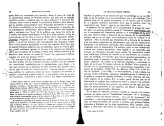 228	 PROFUNDIZACIONES
quien debe ser considerado un cientifico, desde el punto de vista de
su cientificidad misma, es Wilfredo Pareto, por mis que su metodo
cientifico resulta a nuestros ojos un tanto primitivo e impuro. 5 No
obstante, basta volver a asumir la perspectiva histOrica para advertir
que la medida epistelomOgica zanja demasiado facilmente el asunto.
Un hecho es indudable en los casos que examinamos; a despecho de
su insatisfactoria cientificidad, •Mosca, Pareto y Michels han hipoteti-
zado y teorizado tres "leyes" de la politica, que hasta hoy estin en
el centro del debate politolOgico: la ley de la clase politica, la ley de-
la circulaci6n de las elites y la ley de hierro de la oligarquia, respec- -,
__ti mente. Pregunta, la formulaciOn de "leyes" no es acaso un oh,,-
—
jetivo, y no de los menores, del conocimiento que llamamos cienti-
fico? A esta primera perplejidad se suma una segunda. Esti bien que
el m.etodo histOrico-inductivo no sea cientifico, pero la ciencia . poll-
,tica_puede realmente ignorar , la historia y la experiencia histOrica?
eO es que el metodo de la ciencia politica, eun siendo cientifico y -ilo..
histOrico, debe incluir un modo de "tratar" la experiencia histOrica
aunque sea para sus propios fines? 6
IL.,..
' Por mas que al final tendremos que medir a la ciencia politica de
los atios sesenta con los principios propios, es decir con los criterios
de cientificidad establecidos por el epistemOlogo, para llegar a la
fase mas reciente de la disciplina se debe subrayar que durante cerca_
de un siglo se hablO de "ciencia politica" —no sin merit° y razOn-
para calificar la confluencia entre un modo autOnomo de estudiar la
,politica (autonomia a parte subiecti) y una politica vista en su pro-
pia autonomia (autonomia a pane obiecti). Un modo autOnomo de
Sobre Pareto, viase los cinco escritos recogidos ahora en N. Bobbio, Saggi sulla
scienza politica in Italia, cit.; y para la bibliografia mas reciente, G. Busino, "Storia,
economia, sociologia e politica nelle ricerche recenti sull'opera di V. Pareto", en:
Rivista Storica Italiana, LXXX (1968), pp. 938-963. Busino tuvo a su cargo las Oeuvres
completes de V. Pareto y la revista Cahiers Vilf redo Pareto, de la cual ',ease especial-
mente ntims. 1 (1963), 5 (1965), 12 (1967). Por Ultimo, el cap. sobre Pareto de R.
Aron, Les itapes de la pensie sociologique, Gallimard, Paris, 1967. En cuanto a Mi-
chels, la mejor interpretaciOn critica es la Introduzione de Juan Linz a la nueva ediciOn
de la Sociologia del partito .politico, II Mulino, Bolonia, 1966.
El retorno del politOlogo a la historia constituye el motivo de fondo de la colabo-
raci6n de N. Matteucci, La scienza politica, en AA. VV., Le scienze umane in Italia
oggi, Ii Mulino, Bolonia, 1971, pp. 219-258. Al tiempo que comparto el espiritu del
sotto de Matteucci, queda en pie la diferencia de que al politOlogo no le correspon-
de tratar la historia a la manera del historiador. El punto es retomado infra § IX.1.
V iase tambien nota 24.
LA POLITICA COMO CIENCIA	 229 (
estudiar la politica en el sentido de que el politOlogo no es un fil6- s-/
sofo, no es un jurista, no es un economista y no es un socidlogo. Una
politica vista en su propia autonomia, en el sentido que se ilustr6
en el capitulo anterior; queriendo decir que la politica tiene sus
imperativos, sus "leyes" y que no es reductible a otra cosa.
A despecho de los canones de la cientificidad, el grueso de nues-
tro saber en materia politica supone el "encuentro, 41guitimixg:
t
tre la autonomia del observador politico y la autonomia de lazy.:,,
tica que observa. Digo a despecho de los canones de la cient‘cidact
porque êsta no es, en rigor, una confluencia entre la "ciencia" y la
"politica". Pero la lecci6n que extraemos de la historia de la ciencia
y de sus varias acepciones es precisamente que muchas confluencias
fracasaron o se mostraron infecundas. Hoy estamos intentando la con-
vergencia entre la matematica y la politica; pero no esti demostrado
todavia que nuestra matematica haya llegado a un desarrollo que
permita un encuentr° fecund° entre ambas. La matematica Consti-
tuye desde hace milenios un modelo y un instrumento de cientifici-
dad; sin embargo los filOsofos que fueron grandes matemAticos no
aportaron nada a nuestros conocimientos politicos. Mas adn, el "es-
piritu cientifico" de Galileo y de Newton irnpregna y caracteriza al
Siglo de las Luces. Ya hemos hablado de Hobbes. 7 Pero tambien se
advierte en los enciplopedistas o en el materialism° sensualista y me-
canico de Condillac (1714-1780), La Mettrie (1709-1751) y del ba-
ron de Holbach (1723-1789). Los enciclopedistas, y mas todavia los
autores red& nombrados, aplicaron indudablemente al hombre y a
la politica, aunque de manera diferente, la visiOn cientifica del uni-
verso vigente en su tiempo. Por lo tanto, puede decirse que en el
Setecientos se produjo una confluencia entre la ciencia y la politica;
pero sus frutos fueron muy parvos. Los autores de ese siglo que lee-
mos con mayor provecho no son aquellos; son Hume y Burke, Mon-
tesquieu y el anticientifico Rousseau.
No se peca de descuido, entonces, cuando se vincula a la ciencia
politica, no tanto con la "cientificidad intrinseca" de la disciplina
--ciencia politica en sentido estricto— sino con la "autonomia" del
politOlogo —ciencia politica en sentido lato- --1:, es decir-COri"iineptra=
ciOn de todos los modos de conocer la politica que primero fuerOn
-abarcados y filtrados por la lente especulativa, etica, juridica, socio-
lOgica, y otras mas. Son varias las separaciones, como se ye; pero la
Viase supra § VII.2.
 