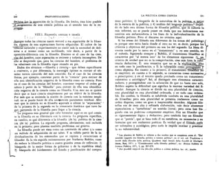 230	 PROFUNDIZACIONES
decisiv	 eJa,..separaciOn de la filosofia. De hecho, esta hizo posible
..e....surgimiento de una cien-cia politica en el sentido lato de la ex-,
presjs.
VIII.1. FILOSOFIA, CIENCIA Y TEORIA
AuThque toda.s las ciencias nacen merced a esa separaciOn de la filoso-
fia, algunas de esas separaciones fueron adquiridas. El cultor de las
Eiëiiias y experimentales no sintiO Inas 1a necesidad de defi-
nirse a si mismo como un no-filOsofo, vale decir, a partir de la
oposici6n-diferencia con la filosofia. Distinto es el caso de las cien-,..
....pial. ..dethombre, cuya separaciOn es reciente y todavia incompleta. De
ello se desprende que, para las ciencias del hombre, el problema de
as relaciones con la filosofia sigue estando en pie.
Dados dos terminos —filosofia y clench-- que deben especificarse
a contrario, o por diferencia, la estrategia Optima es extraer el ter-
mino menos conocido del mas conocido. En el caso de las ciencias
fisicas, por ejemplo, conviene partir de la "ciencia" para extraer de
ella una identificaciOn negativa de la filosofia como no ciencia. Pero
en el caso de las ciencias del hombre, conviene respetar el orden ge-
netic° y partir de la "filosofia" para extraer de ella una identifica-
ciOn negativa de la ciencia como no filosofia. Con esto no se quiere
decir que se hace ciencia simplemente por un deficit de la filosofia.
Por mas que se entienda la nociOn de ciencia con la maxima ampli-
tud, no se puede hacer de ella una*inociOn puramente residual. Afir-
mar que la ciencia no es filosofia equivale a ubicar la "separaci6n" --
.de la primera de la segunda en la consecutio histOrica que tuvo lu-
gar Lpartiendo de la filosofia para llegar a la ciencia._.....-
La pregunta mas general que cabe formular aqui es en que consis-
te la filosofia en su diferencia con la ciencia. La pregunta especifica,
en cambio, es que diferencia a la tilosofia (de la) politica de la cien-
cia (de la) politica. La segunda pregunta, obviamente, está incluida
en la primera; pero plantea tambien problemas sui generis.
La filosofia puede ser vista como un contenido de saber y/o como
t...un mitodo de adquisici6n de ese saber. Y es valid° partir de la in-
dividualizaciOn de los contenidos que se repiten y caracterizan al
filosofar. Es la via seguida recientemente por Norberto Bobbio, cuan-
do reduce la filosofia politica a cuatro grandes Lemas de reflexiOn: I)
blisqueda de la mejor forma de gobierno y de la reptiblica ideal;
2) basqueda del fundamento del Estado y justificaciOn del compro-
LA POLITICA COMO CIENCIA	 231
miso politico; 3) btlsqueda de la naturaleza de la. politica,_o_niejor
de la esencia de la politica, y 4) analisis del lenea.je , politico.8 Dejan-
do de lado esta Ultima forma de filosofia pOntica, que es -in-davia la
mas informe, no se puede poner en duda que sus indicaciones sus-
tantivas son esclarecedoras a los fines de la individualizaciOn de la
filosofia politica. Pero el discurso no termina aqui.
Si los temas del filOsofo son diferentes de los temas del, politOlogo
es porque uno mira hacia donde el otro no ye; es decir, porque los
criterios y objetivos del primero no son los del segundo. La linea di-
visoria reside por lo tanto en el "tratamiento" y, en este sentido, en
el metodo. Siguiendo siempre a 13613bio, el iratamiento filos6fico se
caracteriza por "al menos uno" de los elementos siguientes:
criterio de verdad que no es la comprobaci6n, sino mas biert la cohe-
rencia deductiva; 2) una tentativa que no es la exPlicac-16-nr—sliko
en todo caso la justificaciOn, y 3) la valoraci6n corn° presu uesto y
como objetivo. En cuanto a lo primero, el tratamienfo -h os co n6 .
es empirico; en cuanto a lo segundo, se caracteriza como normativo,"
o prescriptivo; y en el tercero queda precisado como un tratamiento
valorativo o axiolOgico.° Asi, al distinguir tres elementos caracteri-
zadores, y protegiendose con la aclaraciOn de que no basta uno solo,
Bobbio supera la dificultad que significa la enorme variedad del fi-
losofar. Aunque la ciencia se divide en una pluralidad de ciencias,
esta pluralidad es una pluralidad ordenada, o en todo caso ordena-
ble. En cambio, la filosofia se subdivide tambien en una pluralidad
de filosofias; pero esta pluralidad se presenta realmente como un
orden disperso, como un gran e inapreciable desorden. Algunas filo-
soffas son de muy alta y refinada elaboraciOn, vale decir altamente
especulativas o "metafisicas" en sentido literal; pero otras han fra-
guado con un poderoso componente empirico. Hay un filosofar que
es rigurosamente lOgico y deductivo; pero tambien hay un filosofar
que es "poesia", que se basa todo el en metaforas, en asonancias y en
licencias que son realmente poeticas. Es verdad _clue el filtSsofo suele
ser valorativo y axiolOgico; pero nada le impide teorizar y practicar
la no valoratividad.
o Los planteos de Bobbio se refieren a dos escritos que se completan entre si: "Dei
possibili rapporti tra filosofia politica e scienza politica", en el vol. col. Tradizione e
novita della filosofia della politica, Quaderni degli Annali della Facoltà di Giurispru
denza, Bari, 1971: y "Considerazioni sulla filosofia politica", en: Rivista Italiana de
Scienza Politica, 1971, I, pp. 367-379.
o Dei possibili rapporti tra filosolia politica e scienza politica, loc. cit., passim.
 