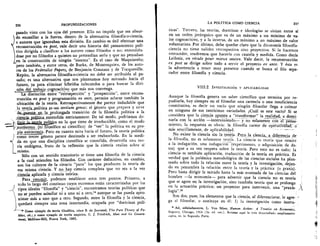 236
	
PROFUNDIZACIONES LA POLITICA COMO CIENCIA
	
237
pasado visto con los ojos del presente. Ello no impide que sea absur-
do encasillar a la fuerza, dentro de la alternativa filosofia-o-ciencia,i
a autores que ignoraban esta divisiOn. En cambio es full efectuar una
reconstrucci& ex post, vale decir una historia del pensamiento poli-
tico dirigida a clasificar a los autores como filOsofos o no; entendien-
dose por no filOsofos a quienes no pretendian serlo y que no pensaban
....
en la construed& de ning-tin "sistema". Es el caso de Maquiavelo;
pero tambien, y entre otros, de Burke, de Montesquieu, de los auto-
res de los Federalist Papers, de Benjamin Constant y de Tocqueville.
Repito, la alternativa filosofia-o-ciencia no debe ser atribuida al pa.
sado; es una alternativa que nos planteamos hoy mirando hacia el
futuro, ya para eliminar hibridos infecundos o para buscar la divi-
siOn del trabajo cognoscitivo que mas nos convenga.
La distinci& entre '"retrospecciOn" y "prospecciOn", entre recons-
trued& ex post y programaciOn ex ante, permite aclarar tambien la
ubicaci6n de la teorfa. Retrospectivamente the parece indudable que
la teopolitica es-un tertium genus; el kenero que prepara y sirve
de....puente_en_la_prolongacla transiciOn de la filosofia politica a la
ciencia.poUtica, gruendida estrictamente. De tal modo, podriamos de-
.,,linir....1a-itorla politica en lo que tiene de irreductible, como el modo
as.....• aut6nomo_(ni filos6fico ni cientifico) de "ver" la politica en su pro-
,pia autonomia. Pero en cuanto mira hacia el futuro, la teoria politica
L
2
como tercer genero parece destinada a ser reabsorbida. En la medi-
da en que una disciplina cientifica se consolida, desarrolla una teo-
ria end6gena, fruto de la reflexidn que la ciencia realiza sobre si
misma.
SOlo con un sentido transitorio se tiene una filosofia de la ciencia
a la cual atienden los fil6sofos. Con caracter definitivo, en cambio,
son los cultores de la ciencia "pura" los que producen la teorfa de
esa misma ciencia. Y no hay ciencia completa que no sea a la vez
cigneia_aplicada y ciencia te6rica.
Para resumir, podemos establecer estos tres puntos. Primero, a
tcdo lo largo del continuo cuyos extremos estan caracterizados por los
), tipos ideales "filosofia" y "ciencia", encontramos teorias politicas que
no se pueden asimilar ni a uno ni a otro,14 aunque se las pueda apro-
ximar mas a uno que a otro. Segundo, entre la filosofia y la ciencia,
quedara siempre una zona intermedia, ocupada por "doctrinas poll-
Como ejemplo de moria filosOfica, vease B. de Jouvenel, The Pure Theory of Po-
litics, cit.; y como ejemPlo de teoria empirica, C. J. Friedrich, Man and his Govern-
ment, McGraw-Hill, Nueva York, 1963.
ticas". Tercero, las teorias, doctrinas e ideologfas se sitdan entre si
en un orden jerarquico que va de un maximo a un minimo de va-
lor cognoscitivo, y a la inversa, de un minim° a un maximo de valor
voluntarista. Por Ultimo, debe quedar claro que la dicotomfa filosoffa-
ciencia no tiene validez retrospectiva sino proyectiva. Si la hacemos
retroceder, tendremos que hacerlo con cautela y medida. Como decia
Leibniz, on rdcule pour mieux sautex. Vale decir, la reconstrucciOn
ex post se dirige sobre todo a servir el proyecto ex ante. Y esta es
la advertencia a tener muy presente cuando se busca el fibo sepa-
rador entre filosoffa y ciencia.
VIII.2. INVESTIGACION Y APLICABILIDAD
Aunque la filosofia genera un saber cientifico que termina por re-
pudiarla, hay siempre en el filosofar una carencia o una insuficiencia
constitutiva, es decir un vacfo que ningdn filosofar llega a colmar
en ninguna de sus tantisimas variedades. Xual es este vacfo? Si se
considera que la ciencia apunta a"transformar" la realidad, a domi-_ _
narla con la acciOn —interviniendo— y no solamente con erp-e-nsa-
miento, la respuesta es obvia: la filosofia carece de OPeratividâd,-
Inas sencillamente, de aplicabilidad.
No existe la ciencia sin la teoria. Pero _la ciencia	 diferencia .de
la filosofia, no es solamente teoria. La ciencia es teoria que remite
a la indagaciOn, una indagaciOn (experimento, o adquisiciOn de da-
tos) que a su vez reopera sobre la teoria. Pero esto no es todo; la
ciencia es tambien aplicacidn, traducciOn de la teoria en practica. Es
verdad que la polemica metodolOgica de las ciencias sociales ha plan-
teado sobre todo la relaciOn entre la teorfa y la investigaci6n, dejan-
do en penumbra la relaciOn entre la teoria y la practica (o praxis).
Pero basta dirigir la mirada hasta la mas avanzada de las ciencias del
hombre —la economia— para advertir que la ciencia no es teoria
que se agote en la investigaciOn, sino tambien teoria que se prolonga 
en la actuaciOn prictica; un proyectar para intervenir, una "praxis- A
logia"."
Son dos, pues, los elementos que la ciencia, al diferenciarse, le agre-
ga al filosofar, o sustituye en 61: 1) la investigaciOn como instru-
Asi, serialadamente, L. Von Mises, Human Action: A Treatise on Economics,
Regnery, Chicago, 1966 (3a. ed. rev.). Retomo aqui la tesis desarrollada ampliamente
supra, en la Segunda Pane.
 