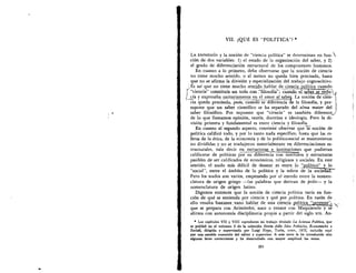 VII. QI.JP. ES "POLfTICA"? *
LA EXPRESION y la nociOn de "ciencia politica" se determinan en fun- 
ciOn de dos variables: 1) el estado de la organizaciOn del saber, y 2)
el grado de diferenciaciOn estructural de los componentes humanos.
En cuanto a lo primero, debe observarse que la nociOn de ciencia
no tiene mucho sentido, o al menos no queda bien precisada, hasta
que no se afirma la division y especializaciOn del trabajo cognoscitivo.
,Es asi que no tiene mucho sentislohablar de cienciLpolitica cuando
"ciencia" constitula un todo con !'filosoffa;';cuand e1 sailer se redii:C
cia y expresaba unitariamente en el amor al sal's La nociOn de cien-
- cia 'queda preCis-ada, -pues;cu-an—ro.-se—dife-rencia de la filosofia, y pre-
supone que un saber cientifico se ha separado del alma mater del
saber filos6fico. Por supuesto que "ciencia" es tambien diferente..)
de lo que llamamos opiniOn, teoria, doctrina e ideologia. Pero la di-
visiOn primera y fundamental es entre ciencia y filosofia.
En cuanto al segundo aspecto, conviene observar que h nociOn de
politica calificO todo, y por lo tanto nada especifico, hasta que las es-
feras de la etica, de la economia y de lo politico-social se mantuvieron
no divididas y no se tradujeron materialmente en diferenciaciones es-
tructurales, vale decir en estructuras e instituciones que pudieran
calificarse de politicas con—*--"--"mstitutos y estructuras
pasibles de ser calificados de econOmicos, religiosos y sociales. En este
sentido, el nudo mas dificil de desatar es entre lo "politico" lo
"social", entre el ambito de la politica y la esfera de la socie a .
Pero los nudos son varios, empezando por el enredo entre la nomen-
clatura de origen griego —las palabras que derivan de polis— y la
nomenclatura de origen latino.
Digamos entonces que la noci6n de ciencia politica varia en fun-
d& de que se entienda por ciencia y que por politica. En razOn de
ello resulta bastante_ vano hablar de una ciencia 2914,1a.:Iszszips": .‘-
que se prepara con AristOteles, nace o renace con Maquiavelo y se,
afirma con autonomia disciplinaria propia a partir del siglo xix. An-
* Los capitulos VII y VIII reproducen ml trabajo titulado La Scienza Politica, que
se public6 en el volumen 6 de la colecci6n Storia delle Idee Politiche, Economiche e
Sociali, dirigida y supervisada por Luigi Firpo, Turin, UTET, 1972, incluida aqui
por una amable concesi6n del editor y supervisor. A este texto le he introducido solo
algunas leves correcciones y he desarrollado con mayor amplitud las notas.
201
 