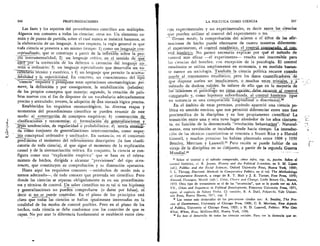 246	 PROFUNDIZACIONES	 I	 LA POLITICA COMO CIENCIA	 247
Las fases y los aspectos del procedimiento cientifico son multiples.
Algunos son comunes a todas las ciencias; otros no. Un elemento co-
miin de punto de partida, sobre el cual nunca se insistira bastante, es
la elaboraciOn de un lenguaje. A este respecto, la regla general es que
toda ciencia se presenta a un mismo tiempo: 1) como un lenguaie con-
ceptualizado„ que se construye a partir de la reflex–I-6n sobre la pro-
---pia---instrumentalidad; 2) un lenguaje critic°, en el sentido de _q_ue
corfecciOn de los defectos o carencias del lenguaje
mina u ordinario; 3) un lenguaje especializado que desarrolla- un vo-
cabulaho tecnico y esoteric°, y 4) un lenguaje que permite la
lab ilidad y la repetibilidad. En concreto, un conocimiento del Ifp-i3
"ciencia" requiere y pres4one estas operaciones onomatolOgicas: pri-
mero, la definiciOn y por consiguiente, la estabilizaci6n (relativa)
de los propios conceptos que maneja; segundo, la creaciOn de pala-
bras nuevas con el fin de disponer de un vocabulario adecuadamente
preciso y articulado; tercero, la adopciOn de Una sintaxis lOgica precisa.
Establecidos los requisitos onomatolOgicos, las diversas etapas y
momentos del procedimiento cientifico se pueden resumir de este
modo: a) construcciOn de conceptos empiricos; b) construcciOn de_	 ,
clasificaciones y taxonomias; c) formulaciOn de generalizaciones y
tendenciales, de regularidad o probabilistica; d) teoria enteusb-
da conio Conjunto de generalizaciones interconectadas, como
ma conceptual ordenador y unificador. En sustancia, en el comienzo
predamina el rnomento del relevamiento descriptivo (la fase clasifi-
catoria de toda ciencia), al que sigue el momento de la explicaciOn
causal y de la sistematizaciOn teOrica. En conjunto, la ciencia se con-
figura como una "explicaciOn empirica" que se basa en el releva-
miento de hechos, dirigida a alcanzar "previsiones" del tipo si-en-
tonces, que constituyen su comprobaciOn y su dimension operativa.
Hasta aqui los requisitos comunes —satisfechos de modo mas o
menos adecuado--, de todo conocer que pretenda ser cientifico. Pero
donde las ciencias se separan obligadamente es en sus procedimien-
tos y têcnicas de control. Un saber cientifico no es tal si sus hipOtesis
y generalizaciones no pueden comprobarse (o darse por falsas), es
decir si no se puede controlar. En el piano de los principios está
claro que todas las ciencias se hallan igualmente interesadas en la
totalidad de los modos de control posibles. Pero en el piano de los
hechos, toda ciencia se debe conformar con los controles de que es
capaz. No for azar la diferencia fundamental se estableciO entre den-
__
cias_ experimentales y no experimentales, es decir entre_las_ ciencias
que pueden utilizar el control del experimento o no.
Grosso modo, la comprobaciOn del acierto o ci eitor de las afir-
maciones de hecho puede efectuarse de cuatro maneras diferentes:
_el experiment°, el control estadistico,_el conti____. aparado. el con-
troLhistOrico. No parece necesario explicar por give el metodo de
control mas eficaz —el experimento-- resulta casi inaccesible para
las ciencias del hombre, con excepciOn de la psicologia. El control
estadistico se utiliza ampliamente en economia, y en medida bastan-
te menor en sociologia. Tambiën la ciencia politica recurre cuando
puede al_ tratamiento estadistico; pero los datos cuantificadOie-s7 de_
que dispone suelen ser insuficientes, o . muchas stem_ triviales_y_a
menudo de dudosa validez. Se inhere de ello que en la mayoria de
las–Oasiones politdogo no tien_t_npriOn: recurrir al control
comparado _y, como hip6tesis subordinada, al control histOrico (que
en sustancia es una. comparaciarrOniiiilainal o diacrOnica).24
En el ambito de estas premisas, dcuando apareci6 una ciencia po-
litica en sentido estricto, que nos permiti6 diferenciar entre una fase
precientifica de la disciplina y su fase propiamente cientifica? La
transiciOn entre una y otra tuvo lugar alrededor de los afios cincuen-
ta. en TunciOn de la denominada "revoluciOn behavioxista.". Natural- -
mente, esta revoluciOn se incubaba desde hacia tiempo. La introduc-
ciOn de las tecnicas cuantitativas se remonta a Stuart Rice y a Harold
Gosnell, y muchas premisas las habian planteado entre 1908 y 1930
Bentley, Merriam y Lasswel1.25 Pero recien se puede hablar de un
viraje de la disciplina en su COtijunto, a partir de la segunda Guerra
Mundia1.26
24 Sobre el control y el metodo comparado, vease infra, cap. ix, passim. Sobre el
control histOrico, cf. R. Jensen, History and the Political Scientists, en S. M. Lipset
(ed.), Politics and the Social Sciences, Oxford University Press, Nueva York, 1969;
S. L. Thrupp, Diacronic Methods in Comparative Politics, en el vol. The Methodology
of Comparative Research, a cargo de R. T. Holt y J. E. Turner, Free Press, 1970;
Almond, Flanagan, Mundt (eds.), Crisis, Choice and Change, Little Brown Co., Boston,
1973. Otro tipo de tratamiento es el de las "secuencias", que se lo puede ver en M.
VV., Crises and Sequences in Political Development, Princeton University Press, 1971,
espec. el capitulo de Sidney Verba. Cf. tambien, R. A. Dahl, Polyarchi, Yale Univer-
sity Press, Nueva Haven, 1971, cap. 3.
Los textos mas destacados de los precursores citados son: A. Bentley, The Pro-
fess of Government, University of Chicago Press, 1908; C. E. Merriam, New Aspects
of Politics, University of Chicago Press, 1925; y H. D. Lasswell, Politics: Who Gets
What, When, How, McGraw-Hill, Nueva York, 1936.
" En este el desarrollo de todas las ciencias sociales. Para ver la distancia que se-
 