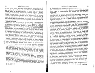 250	 PROFUNDIZAC I ONES
demas." Por lo menos desde hace treinta afios, la Wertfreiheit es el
gran caballito de batalla, no solo entre filOsofos y no filOsofos, sino
tambien dentro de las ciencias sociales. En cuanto al primer aspecto,
ja, sefiale el limite entre la filosofia que "prescribe valores" y la cien-
cm _ahe "afirma hechos". En cuanto al segundo, indique el limite
entre los tradicionilisi'as7 tachados de set valorativos, y los jOvenes
turcos del behaviorismo. Es curioso observar que hoy los papeles se
han invertido; son los behavioristas los acusados de "no valoratividad
conservadora", mientras que la nueva i7quierda predica y reclama la
_"libertad de valorar".31
Pero antes debe --e- fablecerse que el status lOgico y epistemolOgico
de la cuestiOn esta todavia muy lejos de nosotros. fazimer lugar, no
tenemos,.claro que son los "val ores"; y mucho menos la—dire7encia
entre valores y "valoraciones". En segundo lugar, el nexo "valores-
prescripciones" es fragil; porque no se puede afirmar que una pres-
cripciOn está siempre en funciOn de una . wloraciOn. De este modo
se confunden los imperativos axiolOgicos •con los imperativos tecni-
cos, es decir con las reglas de concordancia entre los medios y los
fines. En tercer hie-, queda por resolver el nudo de la Wertbeziehung,
de la weberiana `:_xelaciOn con el_valor". Aun suponiendo que el ob-
servador no sea valorador, los obserVados sf lo son; y no solo porque
"valoran", sino porque usan un lenguaje embeb :do hasta la medula
,.. de connotaciones que aprueban o que reprueban, de filia o de fobia.
Ello le plantea al observador el problema de cOrno "recibir" el len-
guaje de los observados. Si no lo recibe, resultara un mal observador.
" Para la tesis de Weber, efr. espec. los dos ensayos de 1904 y 1917, recogidos en
el vol. 11 metodo delle scienze storico-sociali, Einaudi, Turin, 1958. Sobre este problema
sefialo en particular: G. Myrdal, Value in Social Theory. A Selection of Essays on
Methodology, Harper & Row, Nueva York, 1958; D. Waldo, "'Values' in the Political
Science Curriculum", en: R. Young, a cargo de Approaches to the Study of Politics,
Northwestern University Press, Evanston, 1958. Una discusiOn que ilustra la comple-
jidad del problema es la que se produjo entre N. Bobbio, V. Scarpelli, A. Passerin
d'Entreves y F. E. Oppenheim, "Liberta come fatto e come valore", en: Rivista di
Filosofia, LVI, 1965, pp. 335-354. Vease tambien supra § 11.8.
" Lo mejor de esta linea critica se encuentra en M. McCoy y J. Playford (ed.),
Apolitical Politics: A Critique of Behavioralism, Crowell, Nueva York, 1967. Cfr. tam-
bien en: T. Roszak, The Dissenting Academy Pantheon, Nueva York, 1967, la colabo-
raci6a de C. Bay, "The Cheerful Science of Dismal Politics". Bay es quiths el autor
de mayor estatura intelectual de la nueva izquierda estadounidense. Para la europea es
proverbial mencionar a Habermas y en general a la escuela de Francfort, bien resefiada
por L. Kolakowsky, Main Currents of Marxism, Clarendon Press, Oxford, 1978,
vol. III, caps. 10-11.
LA POLITICA COMO CIENCIA	
251
Si lo recibe tal cual, redbird un lenguaje valorativo que lo expone
a la acusaciOn de no set wertfrei. Quizas la soluciOn consista en esta-
blecer reglas de transformaci6n, que estamos muy lejos de haber
encontrado.
El problema es realmente intrincado. Con tanta mayor raz6n, pues,
conviene verb o en perspectiva, en las proporciones debidas y distin-
guiendo entre los dos casos: el que se ocupa de la delimitaciOn entre
la filosofia y lo que no lo es, y el que se centra en la polemica intestina
entre los politOlogos.
En cuanto a la relaciOn entre la filosofia y la ciencia, la dicouunia.
entre los valores y los hechos no merece un lugar preeminente; como
tal debe considerarse fuera de lugar. Mas bien conviene volver a
verla en funciOn de la diferenciaciOn- in itinere e_ntre un uso metaem-
_ _pirico y_un uso empirico del ienguaje. Los valores y las connotaciones
valorativas, le guste o no a la lifOsofia analitica, son un elemento
constitutivo de un lenguaje dirigido a captar el sentido de la vida,
la esencia de las cosas y la razOn de ser (teleolegica, no causal) del 
mundo; es decir, del lenguaje filosOfico. Por el contrario —se quie-
ra o no—, el discurso valorativo no encuentra un vehiculo adecuadtr'
en el lenguaje cientifico. Un saber dirigido a atenerse a las cau-
sas y a explicar describiendo, no posee un genuino potencial axio1O-
gico; a lo sumo declara o da por sobrentendido valores que son hari-
na de otro costal. En esta perspectiva, la separaciOn entre el discurso 1
teleolOgico, normativo y axiolOgico de un lado, y el discurso etiol&
gico y no valorativo del otro, se resuelve a la larga en una separaciOn
entre lenguaje filosedico y lenguaje cientifico, en funciOn de esta
regla de maxima: que el potencial axiolOgico del lenguaje se vuelve
tanto menor cuanto mayor se vuelve su potencial empiric°, la dispo-
siciOn de observaciOn. Es asi que el lanzamiento de una "ciencia
valoradora" por parte de los cuestionadores y de la nueva izquierda,
no se manifieste en formulaciones filosOficas o de sociologia filoso-
fante, es decir volviendo a aquel lenguaje "poietico" que caracterith
desde siempre al pensamiento especulativo.
Vayamos ahora a la polemica sobre la Wertfreiheit, que desgarra
por dentro a la ciencia politica y tambien a la sociologia. Aqui de-
bemos distinguir entre dos interpretaciones, cuando menos: la tesis
de quienes recomiendan la neutralizaciOn y la tesis de quienes pro-
pugnan la cancelaciOn de los valores.
La primera escuela se configura en torno a estas recomendaciones:
1) separar los juicios de hecho de los juicios de valor; 2) explicitar
 