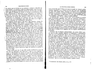 252	 PROFUNDIZACIONES
los valores que se incluyen en sus premisas, o afirmar y describir an-
) tes de valorar, y 3) atenerse a reglas de imparcialidad, como la de pre-
I sentar con equidad los diferentes puntos de vista de valor. Es claro,
estas reglas no eliminan los valores; se limitan a neutralizarlos. Para
esta interpretaciOn lo importante es no confundirse, no cambiar el
"deber ser" por el ser, y no contrabandear preferencias de valor bajo

la apariencia de hechos. Esto equivale a decir que los valores y las
valoraciones no constituyen un obstaculo para un saber cientifico,
siempre que se les identifique como tales, que este,' en su lugar, y
que no perturben los relevamientos descriptivos.
La segunda escuela aspira a algo mas y algo diferente, aunque de
una manera dispersa y mas confusa: a un verdadero "vacio de valor".
Los valores no deben desaparecer solamente a parte sub iecti, como
valoraciones del observador, sino tambien a parte obiecti, en el re-
gistro de las cosas observadas. En definitiva, se oebe poner el acento
—sohre la "purificaciOn" del lenguaje, es . deck sobre la construcd6ii
de un lenguaje aseptic°, de un vocabulario que cancele todas las
connotaciones de valor. La objeciOn consiste en que de este MOW'
generamos problemas gigantescos que no sabemos resolver. Por ejem-
plo, la "caza del valor" deja realmente sin resolver el problema de la
Wertbeziehung, de dim° el observador se relaciona con los valores
n) de los observados. A ojos vistas se debe comprobar tambien que lo
K que se gana en no valoratividad por la esterilizaciOn del vocabulario,
i se paga en perdida de precision; el gravamen que recae sobre la "len-
'-'-gua neutra" es una menor capacidad de individualizaciOn, un menor
poder discriminativo. Lo cual se explica, dado que el modo mas sim-
ple de depurar un concepto es hacerlo mas "abstracto" u omnicom-
prensivo. Pero a todas estas crfticas se puede responder diciendo que
un programa de diffcil traducciOn en actos no es por esto un progra-
ma equivocado, y que lo que no se logra de inmediato se puede lo-
grar a la larga.
Como quiera que sea, lo que debe quedar establecido es que las
dos tesis son diferentes, muy diferentes, y que no sirve defender o
atacar la Wertfreiheit sin precisar de que no valoratividad estamos
hablando. En definitiva, la primera tesis —la de la neutralizaciOn de
los valores— se resuelve en un puro y simple "principio regulador",
en reglas dirigidas a fundar la imparcialidad, y en este sentido la
objetividad de la ciencia. En sustancia, esta Wertfreiheit se presenta
como una etica profesional. Bobbio lo dice muy bien: "la no va.lora-
tividad es la virtud del hombre de ciencia, asi como la imparcialidad--
una disc_iplina "politizable" come la ciencia politica?
La segunda tesis —la de la tabula rasa— no se presenta en cambio
como un principio regulador, sino como un "principio constitutivo".
El impacto es grande, y para justificar sus inconvenientes y dificul-
tades se debe demostrar que la purificaciOn del vocabulario —por-
que hay que llegar a esto— es una condiciOn taxativa de cientifici-
dad. Esta Wertfreiheit se justifica, en suma, sOlo s demostramos que es
un requisito epistemolOgico, y hasta la linea diVisoria entre lo que
es y lo que no es ciencia. Y queda perfectamente claro, por lo tanto,
que quien defiende la primera tesis no puede defender la segunda; asf
como que el rechazo de la segunda tesis no implica necesariamente
la primera.
Concluyo. En el dominio epistemolOgico, me parece dificil soste-
ner que un saber cientffico depende en primerfsimo y determinante
lugar de su no valorabilidad. Quien eleva la Wertfreiheit a la cate-
goria de requisito primario y sine qua non de la cientificidad, peca
de exageraci6n y hasta de simplismo. Los requisitos que presiden la
formaciOn de un lenguaje cientffico son bastante ms determinan-
tes. Ciencias como la psicologia y la economia hicieron su camino
persiguiendo y presuponiendo de modo ms o menos implicit° fines
de valor. La medicina no se perjudic6 por considerar que la salud
es un bien. De aquf parece desprenderse que la no valorabilidad es
un "principio regulador" y no un principio constitutivo. Conclusion
que no sOlo le devuelve a la discusiOn sus debidas proporciones, sino
que ademis clarifica sus terminos. Mientras la neutralizaciOn de los va-
, lores resulta, cuando menos para la ciencia -polftica uri jiiiiicip-16-
regulador de fundamental importancia, la elisiOn de los valor-es— se*
presenta como un principio constitutivo que esti. por den se
Quien suscribe la primera Wertfreiheit, no esta obligado a suscribir
la segunda. Y es la segunda Wertfreiheit, en mayor medida que la
primera, la que le brinda argumentos a quien predica una "ciencia
valoradora" que es a la vez mala filosofia y pesima ciencia.
Considerazioni tulle filosofia politica, cit., p. 377.
LA POLITICA COMO CIENCIA	 253
es la virtud del juez".82 Pero Si el juez no puede ser siempre perfec-
tamente imparcial, no se deduce de ello que haya que recomendar
no serlo. Del mismo modo, reconocer los Ifmites de la objetividad
cientffica no autoriza a teorizar el derecho a la subjetividad sectaria.
_cOmo desconocer la importancia de una etica profesional_para
 